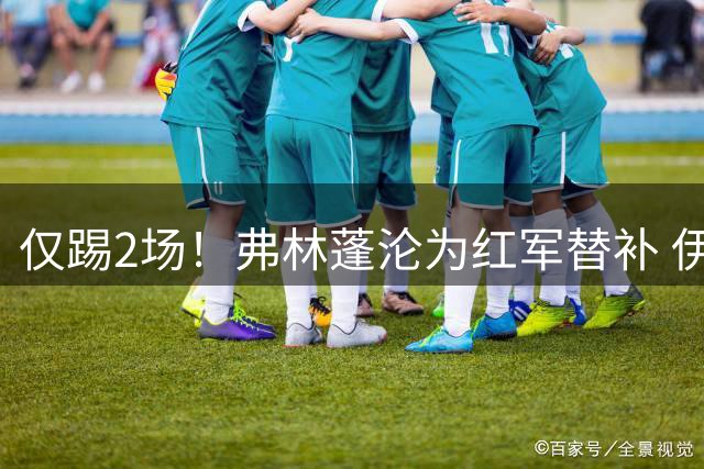 仅踢2场！弗林蓬沦为红军替补 伊劳拉暗批他不善防守